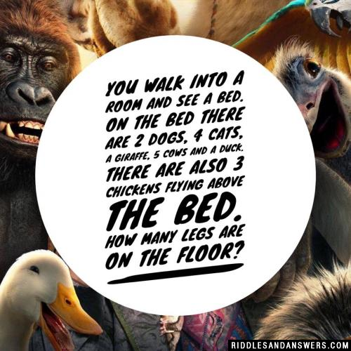 You walk into a room and see a bed. On the bed there are 2 dogs, 4 cats, a giraffe, 5 cows and a duck. There are also 3 chickens flying above the bed. How many legs are on the floor?