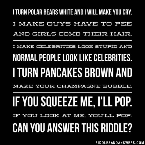 I turn polar bears white
And I will make you cry.
I make guys have to pee
And girls comb their hair.
I make celebrities look stupid
And normal people look like celebrities.
I turn pancakes brown
And make your champagne bubble.
If you squeeze me, I'll pop.
If you look at me, you'll pop.
Can you answer this riddle?