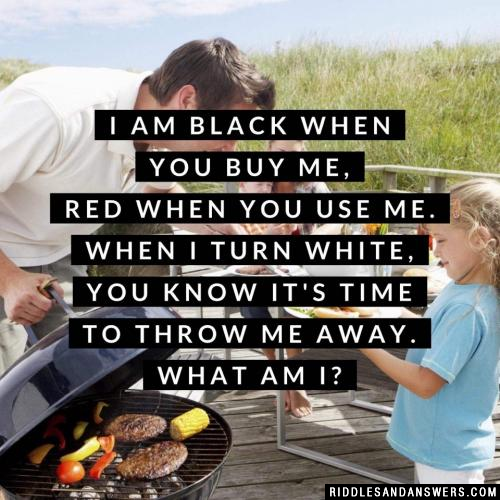 I am black when you buy me, red when you use me. When I turn white, you know it's time to throw me away. What am I?