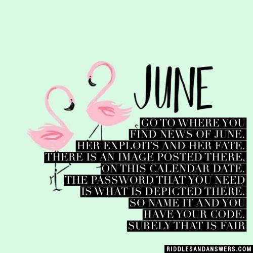 Go to where you find news of June. Her exploits and her fate. There is an image posted there, on this calendar date. The password that you need is what is depicted there. So name it and you have your code. Surely that is fair
