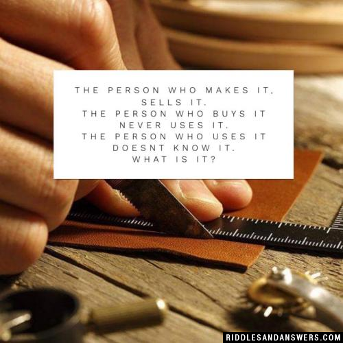 The person who makes it, sells it.
The person who buys it never uses it.
The person who uses it doesnt know it.

What is it?