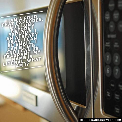 I am a food that explodes. But long before I explode, I am already dead. I can be small, I can be big, and I can be fragrant. My name is literal. What am I?