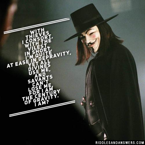 With thieves I consort,
With the Vilest, in short,
I'm quite at ease in depravity,
Yet all divines use me,
And savants can't lose me,
For I am the century of gravity.

I am?