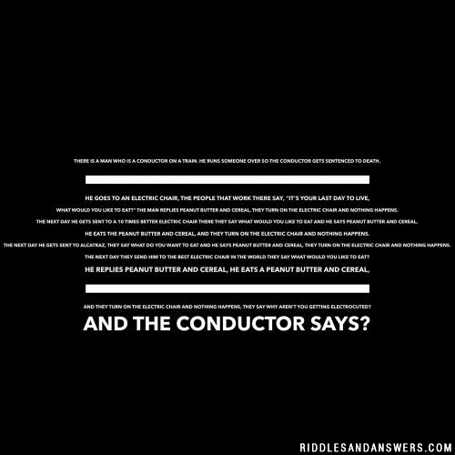 There is a man who is a conductor on a train. He runs someone over so the conductor gets sentenced to death. He goes to an electric chair, the people that work there say, "it's your last day to live, what would you like to eat?" The man replies peanut butter and cereal, they turn on the electric chair and nothing happens. The next day he gets sent to a 10 times better electric chair there they say what would you like to eat and he says peanut butter and cereal, he eats the peanut butter and cereal, and they turn on the electric chair and nothing happens. The next day he gets sent to Alcatraz, they say what do you want to eat and he says peanut butter and cereal, they turn on the electric chair and nothing happens. The next day they send him to the best electric chair in the world they say what would you like to eat? He replies peanut butter and cereal, he eats a peanut butter and cereal, and they turn on the electric chair and nothing happens, they say why aren't you getting electrocuted? And the conductor says?