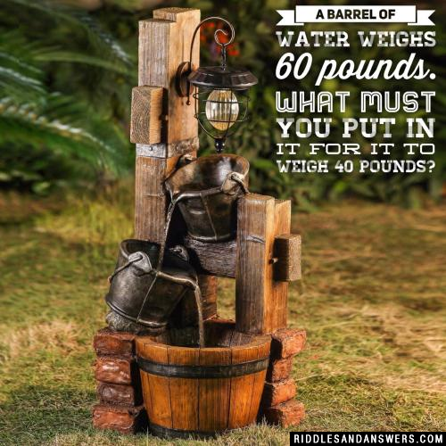 A barrel of water weighs 60 pounds. What must you put in it for it to weigh 40 pounds?