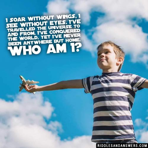 I soar without wings, I see without eyes. I've travelled the universe to and from. I've conquered the world, yet I've never been anywhere but home. Who am I?