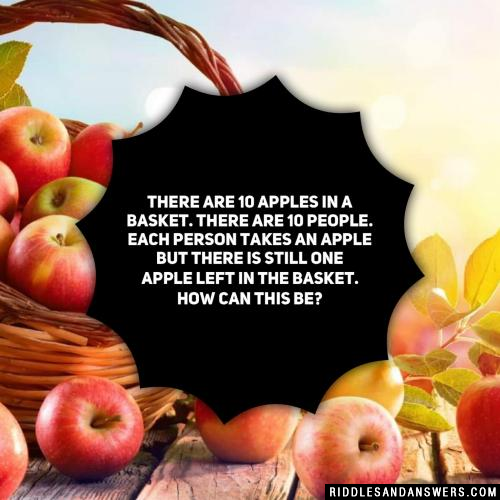 There are 10 apples in a basket. There are 10 people. Each person takes an apple but there is still one apple left in the basket. How can this be?