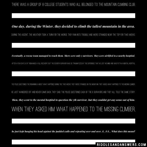 There was a group of 8 college students who all belonged to the mountain climbing club. One day, during the Winter, they decided to climb the tallest mountain in the area. During the ascent, the weather took a turn for the worse. They ran into trouble and were stranded near the top for two weeks.

Eventually, a rescue team managed to reach them. There were only 7 survivors. They were airlifted to a nearby hospital. After a few days, 6 of them made a full recovery, but the seventh survivor was so traumatized by the experience that he lost his mind and was put in a mental hospital.

The police questioned the remaining 6 about what happened during the two weeks they were stranded on the mountain. They asked what happened to the missing climber.

He just wandered off and never came back, they said. The police questioned each of the 6 survivors and they all told the same story.

Then, they went to the mental hospital to question the 7th survivor, but they couldnt get any sense out of him. When they asked him what happened to the missing climber, he just kept banging his head against the padded walls and repeating over and over, 8.. 8 8...

What does this mean?