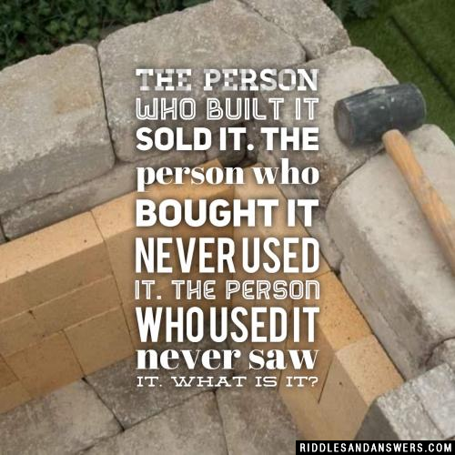 The person who built it sold it. The person who bought it never used it. The person who used it never saw it. What is it?