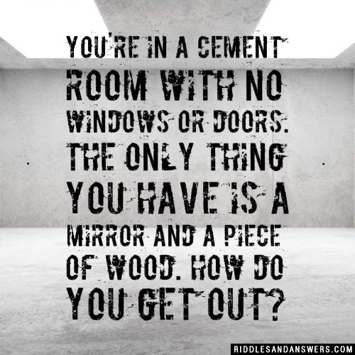 You're in a cement room with no windows or doors. The only thing you have is a mirror and a piece of wood. How do you get out?