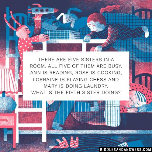 There are five sisters in a room. All five of them are busy.

Ann is reading, Rose is cooking, Lorraine is playing chess and Mary is doing laundry.

What is the fifth sister doing?
