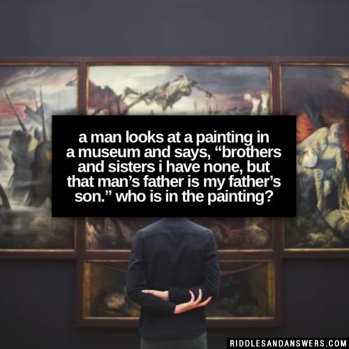 A man looks at a painting in a museum and says, “Brothers and sisters I have none, but that man’s father is my father’s son.” Who is in the painting?