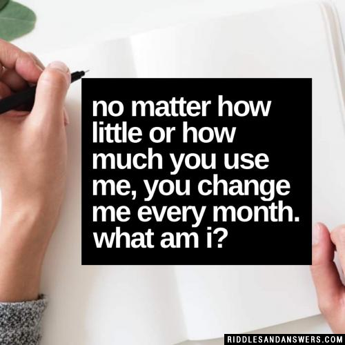 No matter how little or how much you use me, you change me every month. What am I?