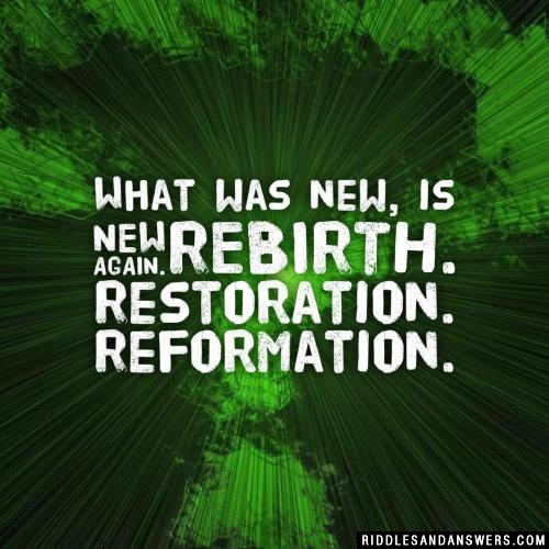 What was new, is new again. Rebirth. Restoration. Reformation.