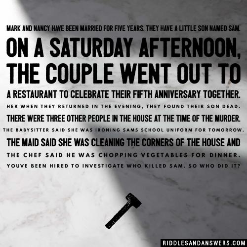 Mark and Nancy have been married for five years. They have a little son named sam.

On a Saturday afternoon, the couple went out to a restaurant to celebrate their fifth anniversary together. Her when they returned in the evening, they found their son dead. There were three other people in the house at the time of the murder. The babysitter said she was ironing sams school uniform for tomorrow. The maid said she was cleaning the corners of the house and the chef said he was chopping vegetables for dinner. Youve been hired to investigate who killed Sam. So who did it?