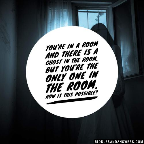 You're in a room and there is a ghost in the room, but you're the only one in the room. How is this possible? 