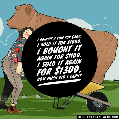 I bought a cow for $800.
I sold it for $1000.
I bought it again for $1100.
I sold it again for $1300.
How much did I earn?