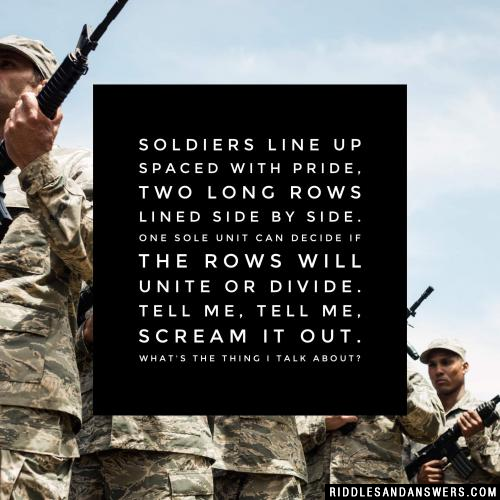 Soldiers line up spaced with pride, Two long rows lined side by side. One sole unit can decide If the rows will unite or divide. Tell me, tell me, scream it out. What's the thing I talk about?